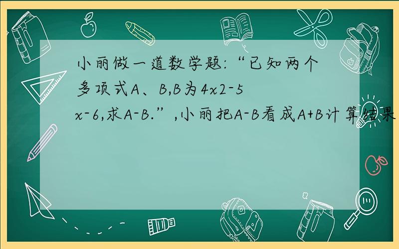 小丽做一道数学题:“已知两个多项式A、B,B为4x2-5x-6,求A-B.”,小丽把A-B看成A+B计算结果是-7x2+10x+12.求出A+B的结果吗,请详述