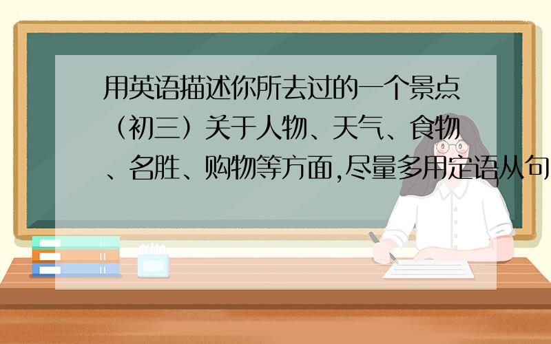 用英语描述你所去过的一个景点（初三）关于人物、天气、食物、名胜、购物等方面,尽量多用定语从句!初三水平（80字）请用英语描述你所去过的一个景点!22：40前帮忙写完.