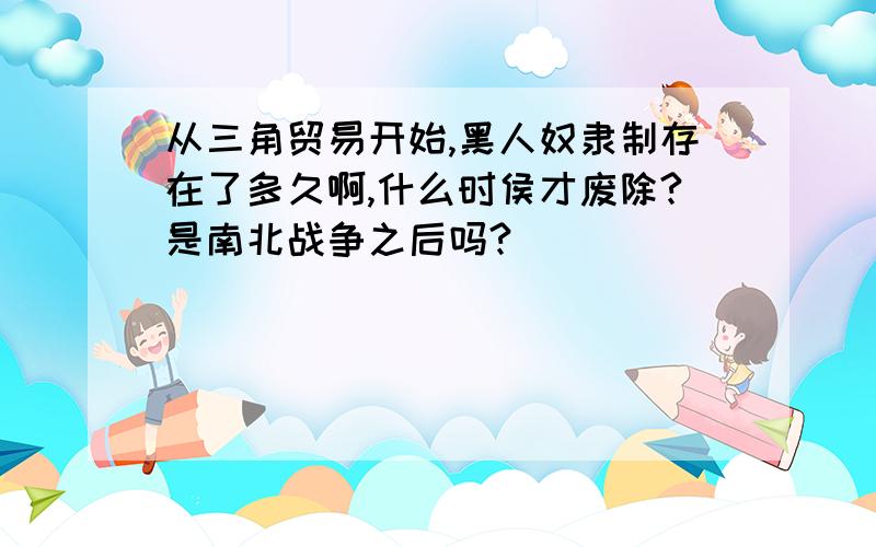 从三角贸易开始,黑人奴隶制存在了多久啊,什么时侯才废除?是南北战争之后吗?