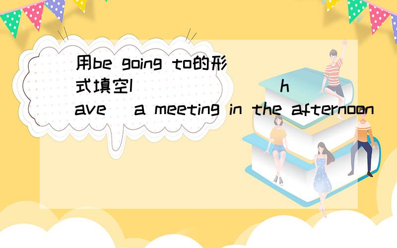 用be going to的形式填空I___ ___ (have) a meeting in the afternoon