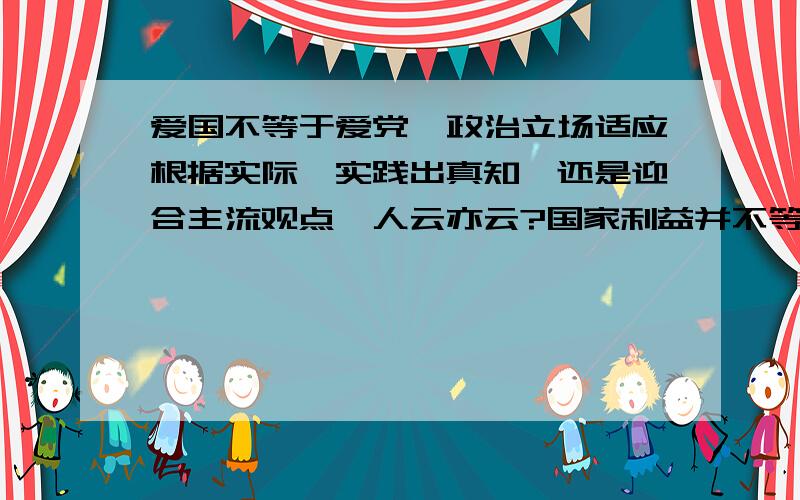 爱国不等于爱党,政治立场适应根据实际、实践出真知,还是迎合主流观点,人云亦云?国家利益并不等同于个人利益,将个人利益提升到国家、借机为个人谋私欲的行为为何愈演愈烈?政治觉悟如