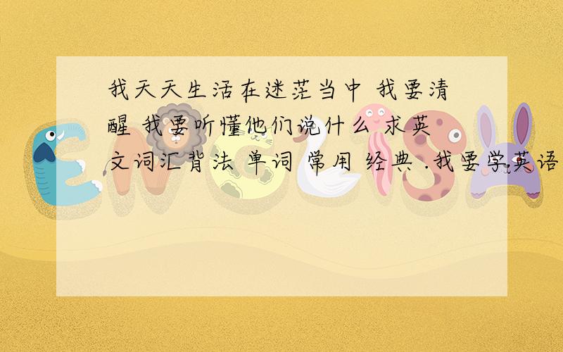 我天天生活在迷茫当中 我要清醒 我要听懂他们说什么 求英文词汇背法 单词 常用 经典 .我要学英语 觉得应该先背单词 我该怎么背 从哪背起?单词从哪来.只学过小学英语我也比较倾向看电影