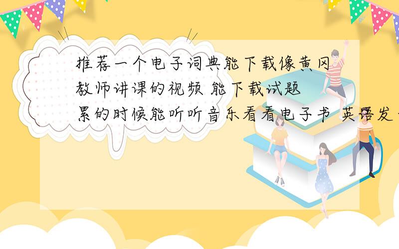 推荐一个电子词典能下载像黄冈教师讲课的视频 能下载试题 累的时候能听听音乐看看电子书 英语发音好一点就可以 字典查字查单词这必须有 有知道的推荐下