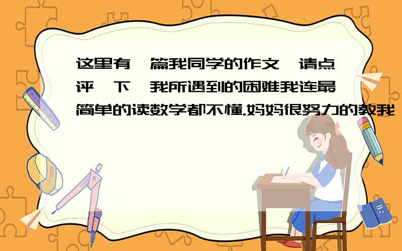 这里有一篇我同学的作文,请点评一下,我所遇到的困难我连最简单的读数学都不懂.妈妈很努力的教我,但我这个死脑筋总是学不会.妈妈说：“1”,我就跟着读：“1”,就这样一直读到10,妈妈就