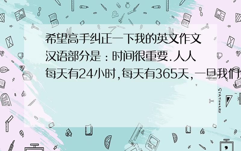 希望高手纠正一下我的英文作文汉语部分是：时间很重要.人人每天有24小时,每天有365天,一旦我们生命中的一天消逝,就再也不会回来.我们要是热爱生命,就不应该浪费时间.我们应该掌握时间.