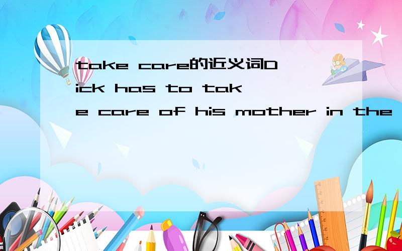 take care的近义词Dick has to take care of his mother in the hospital.(保持句意基本不变)Dick has to ____ ____ his mother in the hospital.