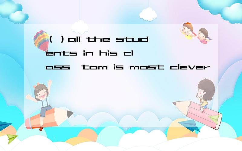 （）all the students in his class,tom is most clever