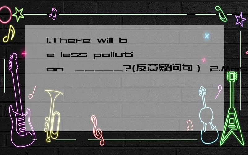 1.There will be less pollution,_____?(反意疑问句） 2.Most people use computers.(改为被动语态）第二题的：Computers _______ __________ ________ most people.