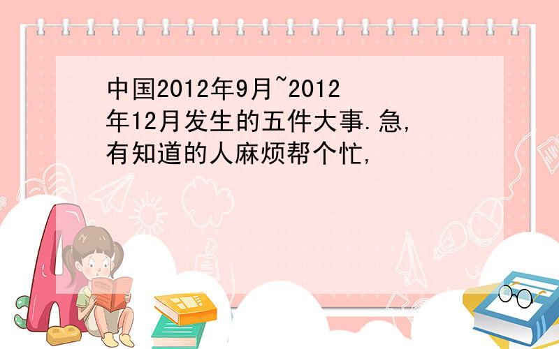 中国2012年9月~2012年12月发生的五件大事.急,有知道的人麻烦帮个忙,