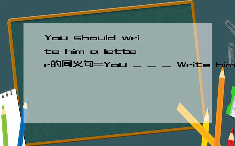 You should write him a letter的同义句=You _ _ _ Write him a letter.怎么填？？？