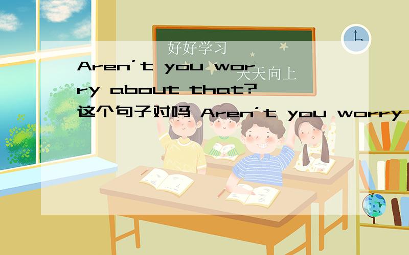 Aren’t you worry about that?这个句子对吗 Aren’t you worry about that?这个句子对吗,是不是应用用don't如果是are you worried about that 的或，因为worried可以解释为形容词，那这句子就可以是系表结构了。