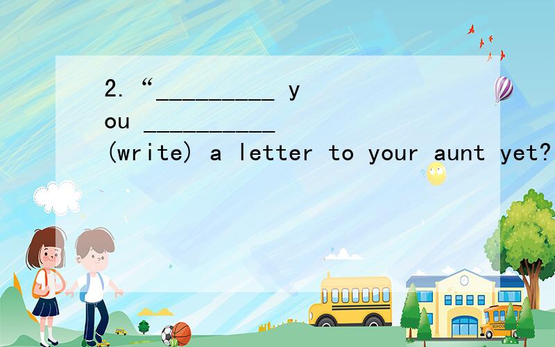 2.“_________ you __________ (write) a letter to your aunt yet?”