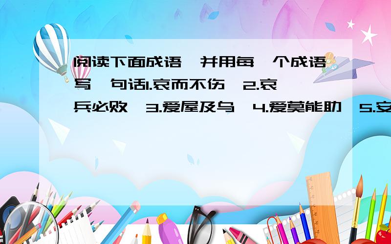 阅读下面成语,并用每一个成语写一句话1.哀而不伤、2.哀兵必败、3.爱屋及乌、4.爱莫能助、5.安土重迁、6.安危相易、7.安时处顺、8.按部就班、9.哀毁骨立、10.安步当车、11.白驹过隙、12.百身