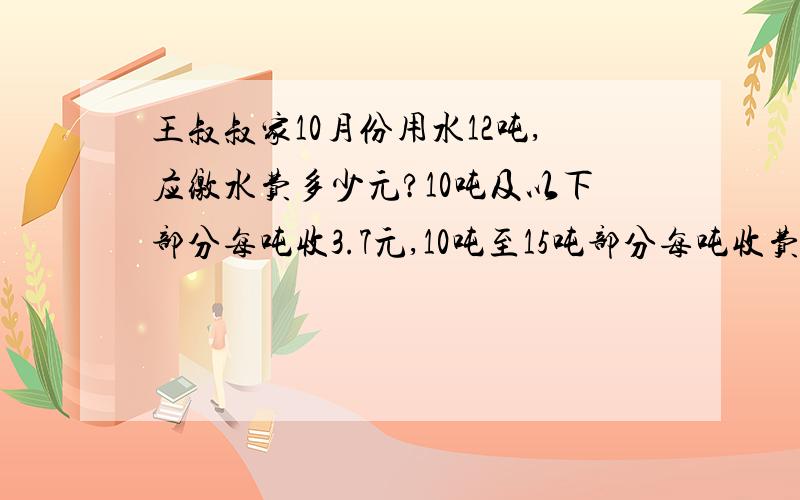 王叔叔家10月份用水12吨,应缴水费多少元?10吨及以下部分每吨收3.7元,10吨至15吨部分每吨收费4.5元,15吨以上部分每吨收费6.5元.