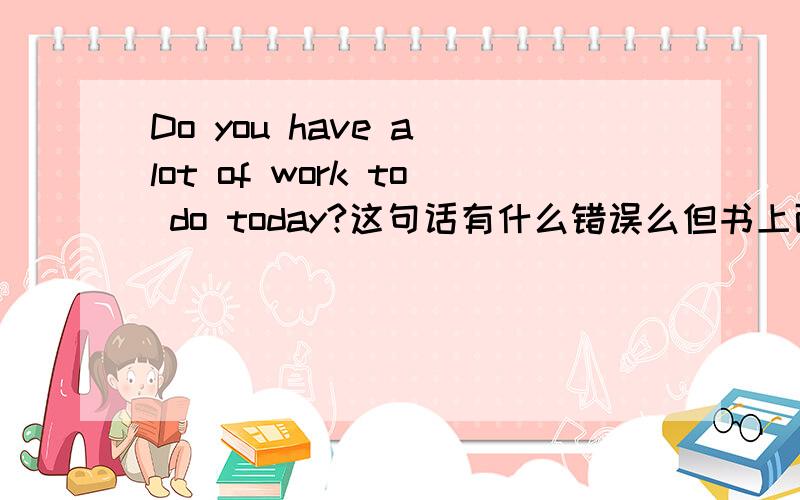 Do you have a lot of work to do today?这句话有什么错误么但书上面 说有一处 错误啊 但就是找不出