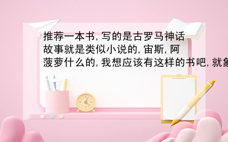 推荐一本书,写的是古罗马神话故事就是类似小说的,宙斯,阿菠萝什么的,我想应该有这样的书吧,就象故事一样的就成了,谢谢 把名字告诉我