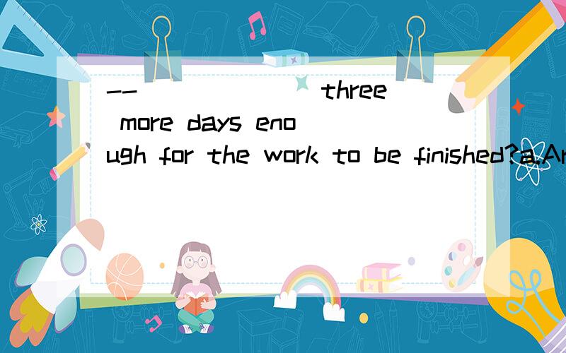 --_______three more days enough for the work to be finished?a.Areb.Is