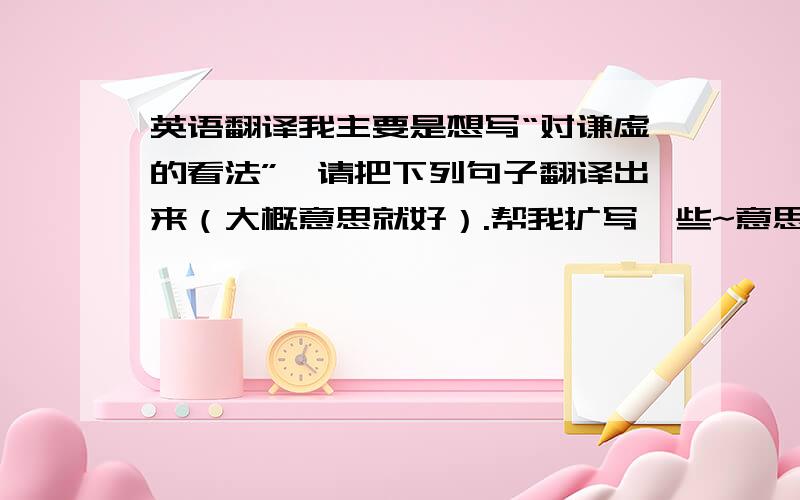 英语翻译我主要是想写“对谦虚的看法”,请把下列句子翻译出来（大概意思就好）.帮我扩写一些~意思是翻译成英语的字数多一些.如果你有更好的构思请写出来,最好附上中文哦!谦虚是一种