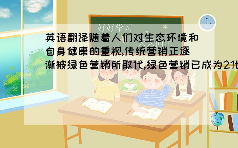 英语翻译随着人们对生态环境和自身健康的重视,传统营销正逐渐被绿色营销所取代,绿色营销已成为21世纪企业营销发展的新趋势.但由于我国绿色营销起步较晚,仍然存在很多的问题.本文介绍