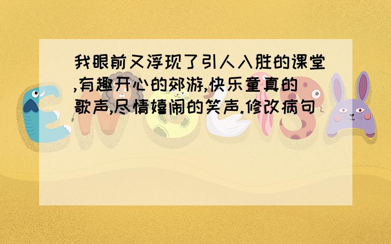 我眼前又浮现了引人入胜的课堂,有趣开心的郊游,快乐童真的歌声,尽情嬉闹的笑声.修改病句