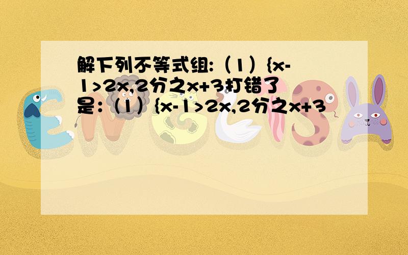 解下列不等式组:（1）{x-1>2x,2分之x+3打错了是：(1）{x-1>2x,2分之x+3