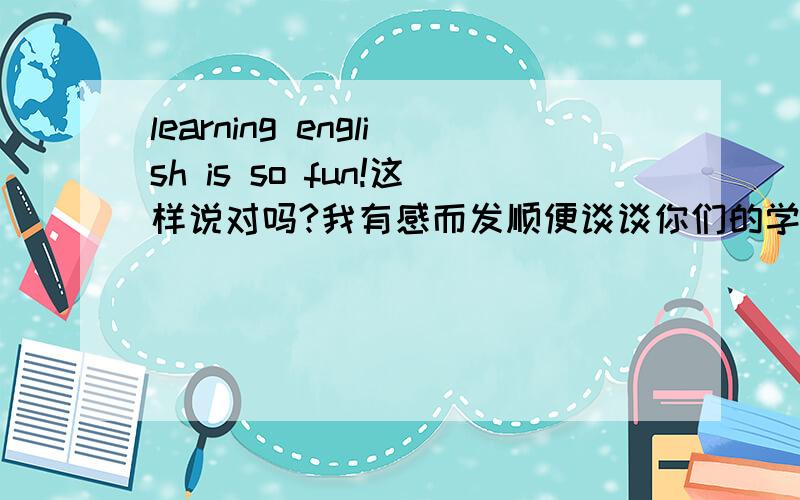 learning english is so fun!这样说对吗?我有感而发顺便谈谈你们的学英语感想把!