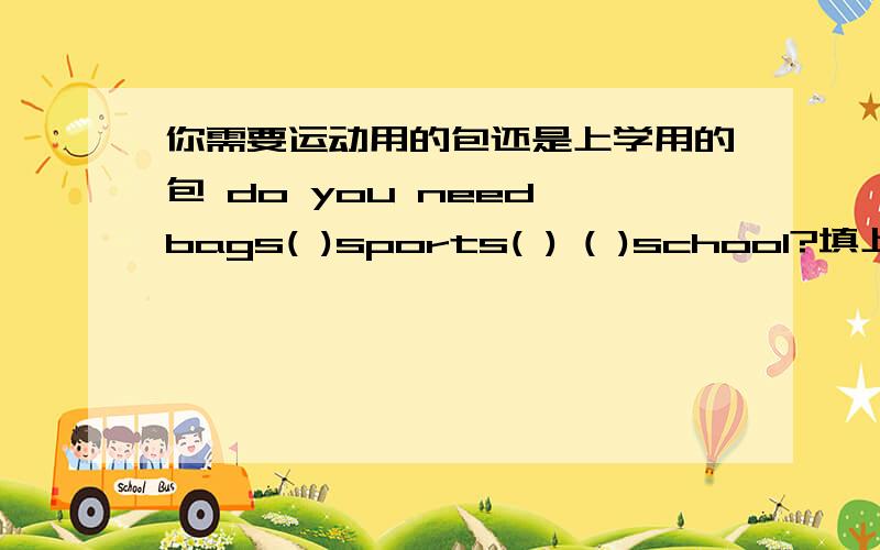 你需要运动用的包还是上学用的包 do you need bags( )sports( ) ( )school?填上单词