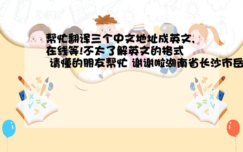 帮忙翻译三个中文地址成英文,在线等!不太了解英文的格式  请懂的朋友帮忙 谢谢啦湖南省长沙市岳麓区麓松路239号润芳园小区F1栋606号湖南省长沙市芙蓉区乔庄78号2栋5门806号昆明市滇池路