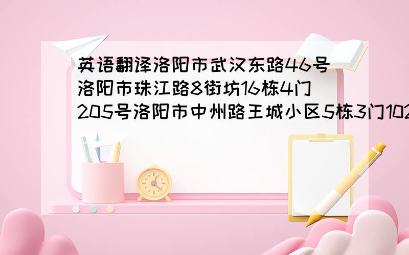 英语翻译洛阳市武汉东路46号洛阳市珠江路8街坊16栋4门205号洛阳市中州路王城小区5栋3门102