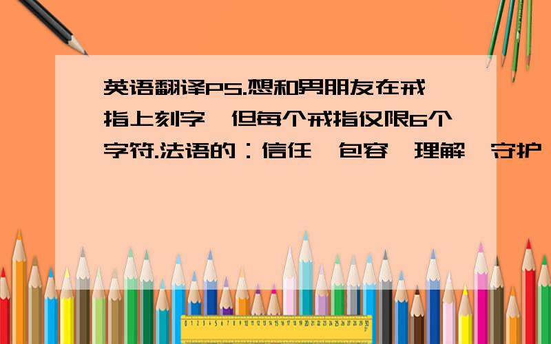 英语翻译PS.想和男朋友在戒指上刻字,但每个戒指仅限6个字符.法语的：信任,包容,理解,守护 等 .关于爱情的单词!有才的童鞋可以帮忙想想还有什么有含义的词,最好可以配对的.另：中文名字