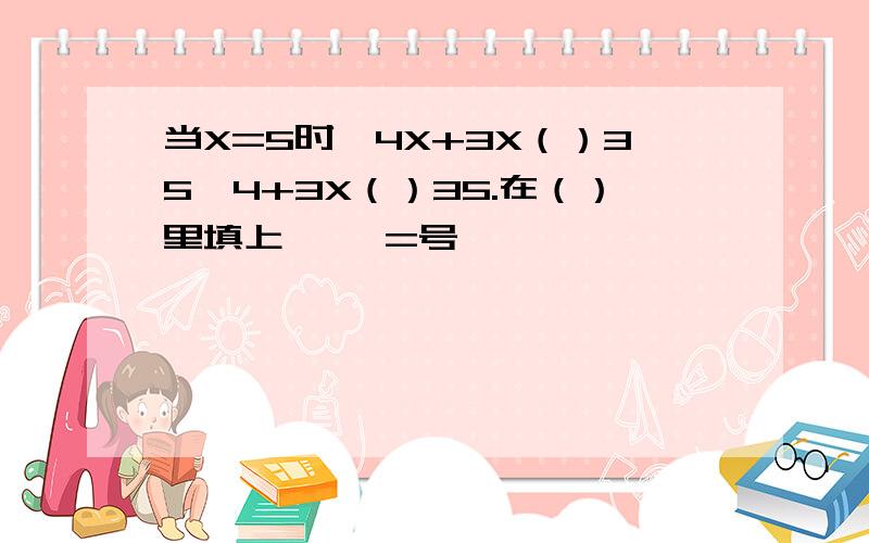 当X=5时,4X+3X（）35,4+3X（）35.在（）里填上〉〈 =号