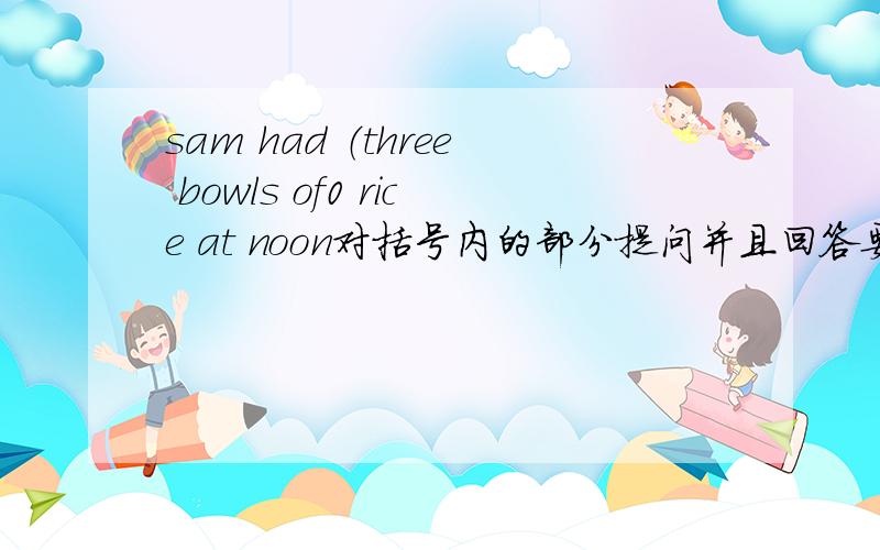 sam had （three bowls of0 rice at noon对括号内的部分提问并且回答要按这个格式—— —— —— —— sam —— at noon