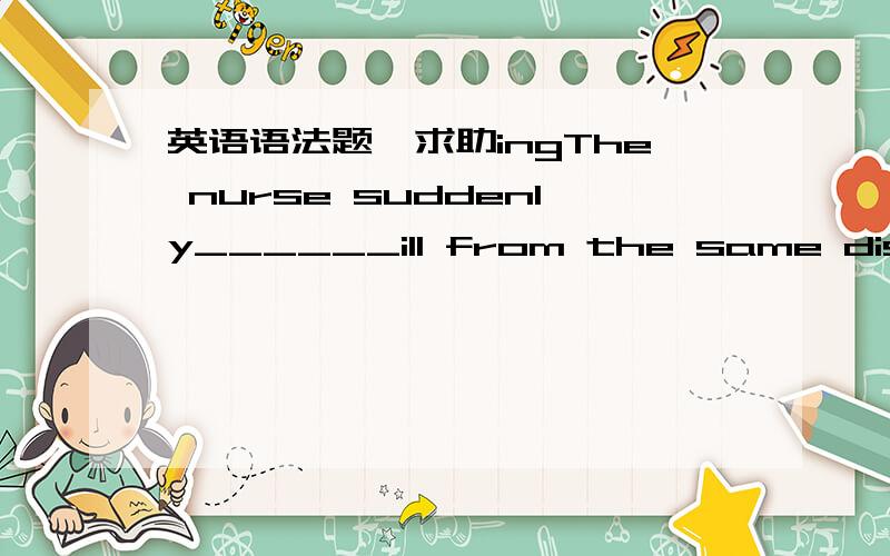 英语语法题,求助ingThe nurse suddenly______ill from the same disease.a)fallb)fellc)fallsd)fallen详解~~~The drink machine is _______to the bathroom.a)nextb)besidec)alongd)behind为什么呢?详解~~