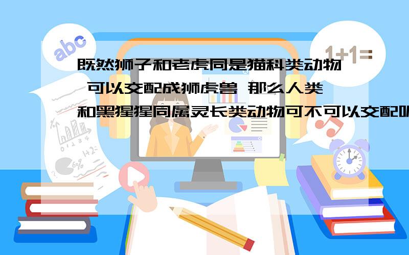 既然狮子和老虎同是猫科类动物 可以交配成狮虎兽 那么人类和黑猩猩同属灵长类动物可不可以交配呢?