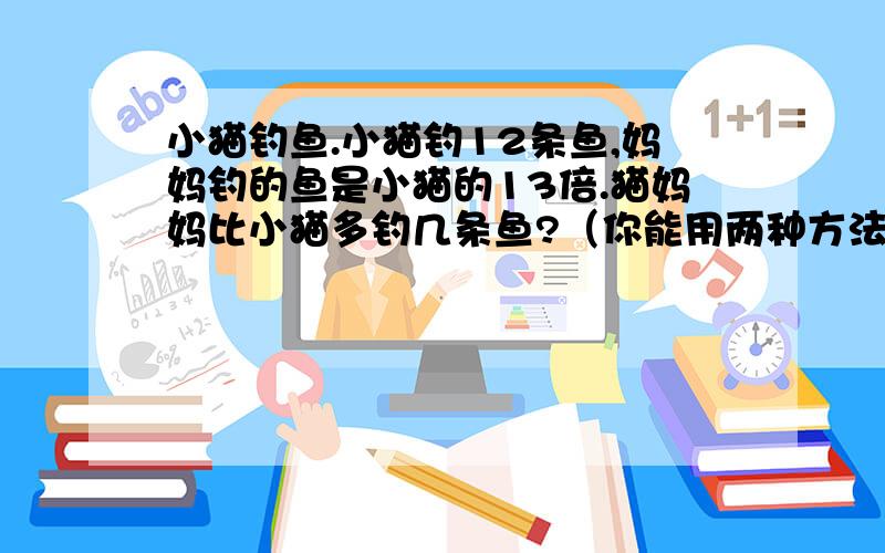 小猫钓鱼.小猫钓12条鱼,妈妈钓的鱼是小猫的13倍.猫妈妈比小猫多钓几条鱼?（你能用两种方法解吗?）