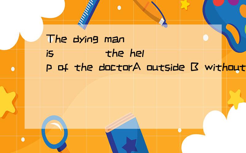 The dying man is ____the help of the doctorA outside B withoutC out ofD beyond 但是我觉得C也能可以呃