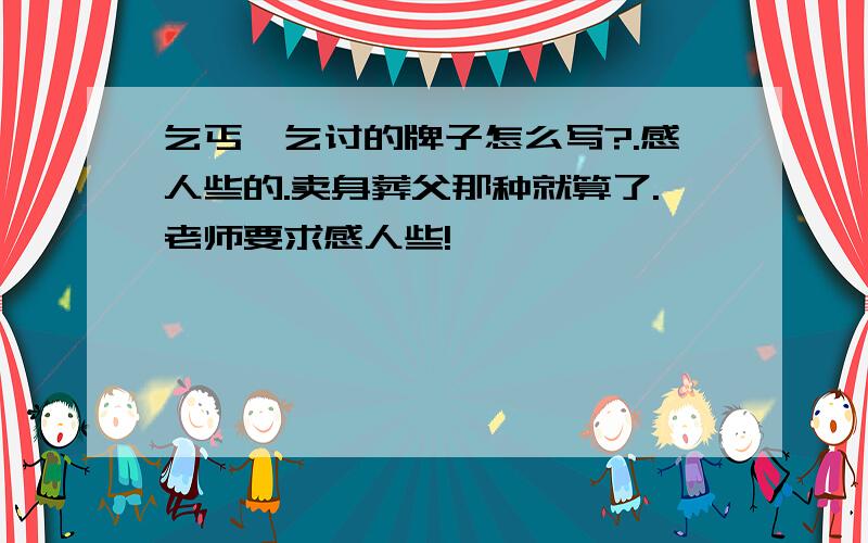 乞丐,乞讨的牌子怎么写?.感人些的.卖身葬父那种就算了.老师要求感人些!