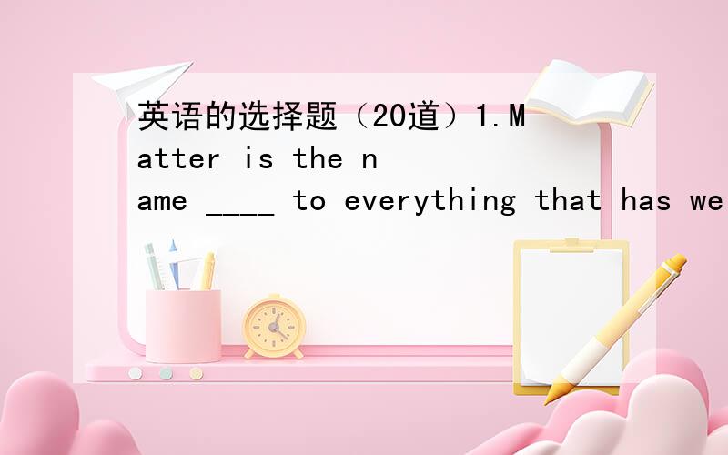 英语的选择题（20道）1.Matter is the name ____ to everything that has weight and occupies space.a、givingb、to be givenc、givend、that are given2.The next moment,____ she had time to realize what was happening,she was hit over the head.a