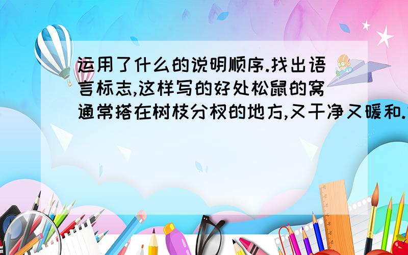 运用了什么的说明顺序.找出语言标志,这样写的好处松鼠的窝通常搭在树枝分杈的地方,又干净又暖和.它们搭窝的时候,先搬些小木片,错杂着放在一起,再用一些干苔藓编扎起来；然后把苔藓挤