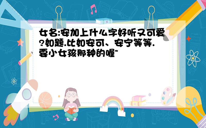 女名:安加上什么字好听又可爱?如题.比如安可、安宁等等.要小女孩那种的喔~