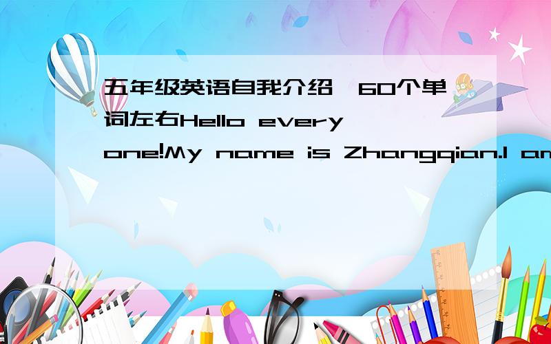 五年级英语自我介绍,60个单词左右Hello everyone!My name is Zhangqian.I am this year eleven years old  .I come from taizhou siom elementary school. I'm is a very lovely and clever  girl. I love English、drawing pictures and music because.