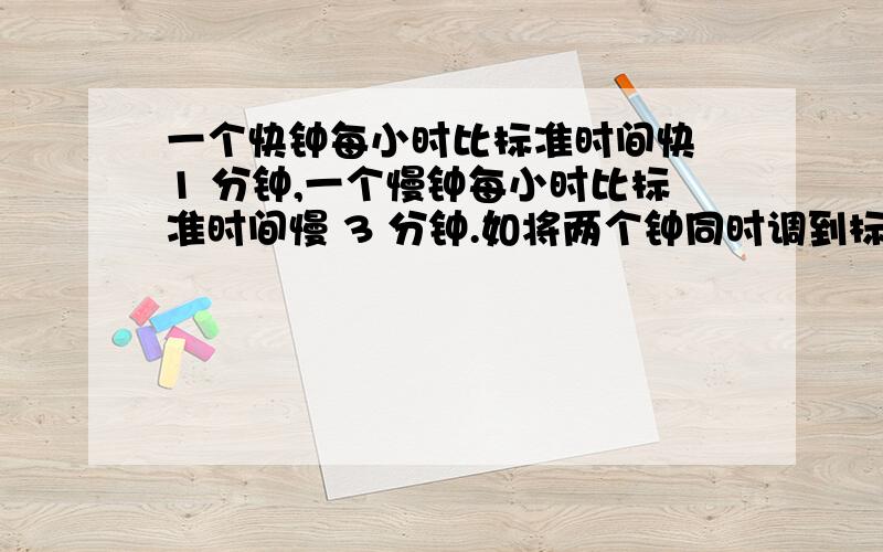 一个快钟每小时比标准时间快 1 分钟,一个慢钟每小时比标准时间慢 3 分钟.如将两个钟同时调到标准时间,一个快钟每小时比标准时间快1分钟，一个慢钟每小时比标准时间慢3分钟，如将两个