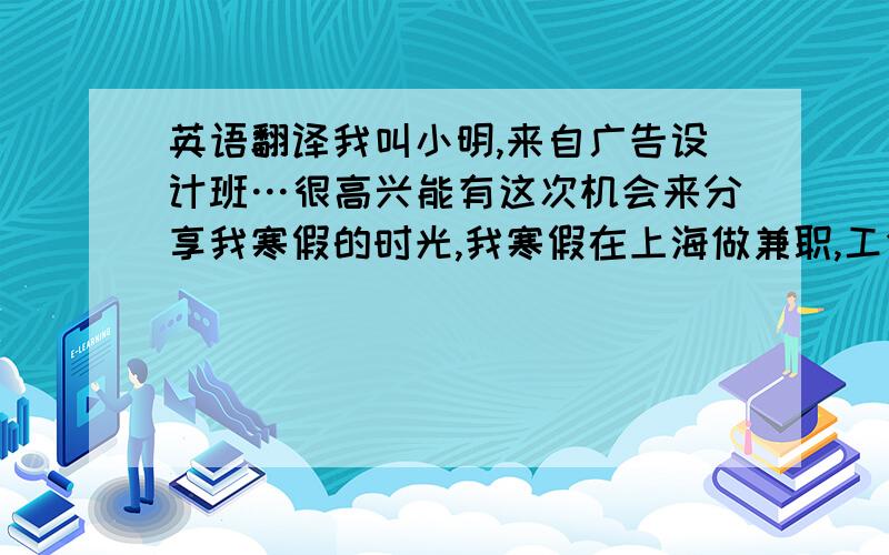 英语翻译我叫小明,来自广告设计班…很高兴能有这次机会来分享我寒假的时光,我寒假在上海做兼职,工作虽然累,我喜欢这份工作而且劳力是快乐的……在我空闲时间,我会选择去看电影听歌