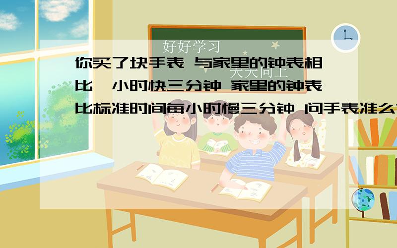 你买了块手表 与家里的钟表相比一小时快三分钟 家里的钟表比标准时间每小时慢三分钟 问手表准么?