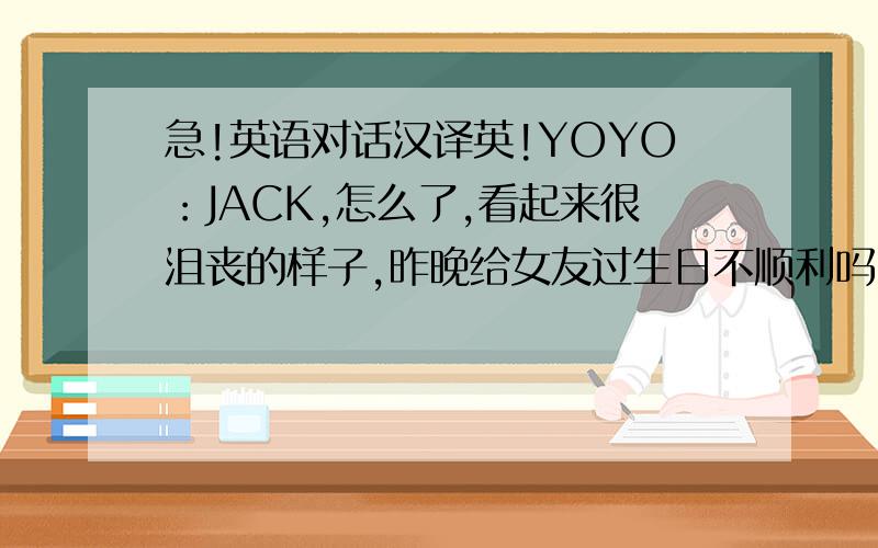 急!英语对话汉译英!YOYO：JACK,怎么了,看起来很沮丧的样子,昨晚给女友过生日不顺利吗（不快乐吗）JACK：别提了,昨晚过得很糟糕,我女友嫌我不浪漫.我们不欢而散.YOYO,你出生在一个浪漫的节