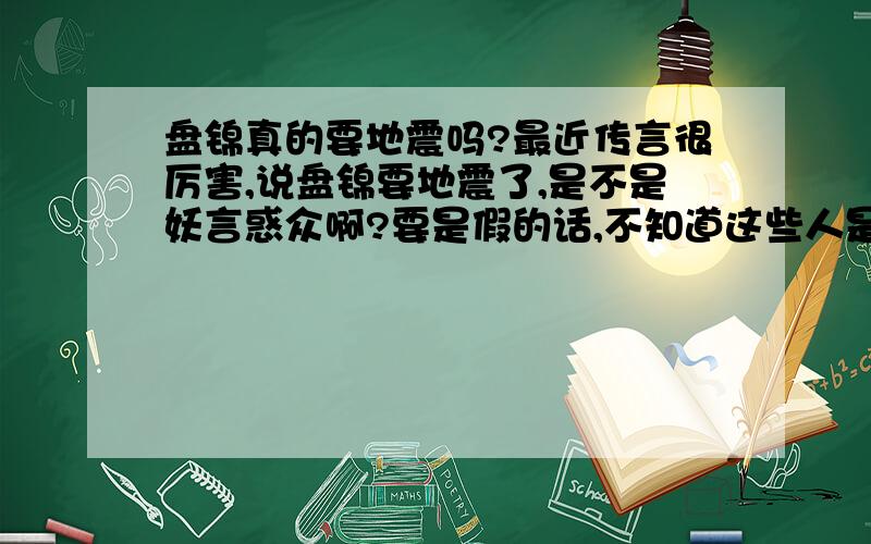 盘锦真的要地震吗?最近传言很厉害,说盘锦要地震了,是不是妖言惑众啊?要是假的话,不知道这些人是怎么想的.