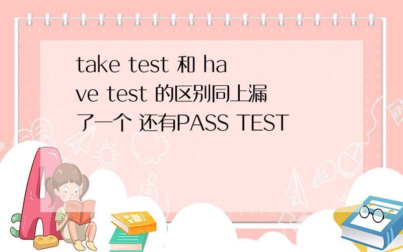 take test 和 have test 的区别同上漏了一个 还有PASS TEST