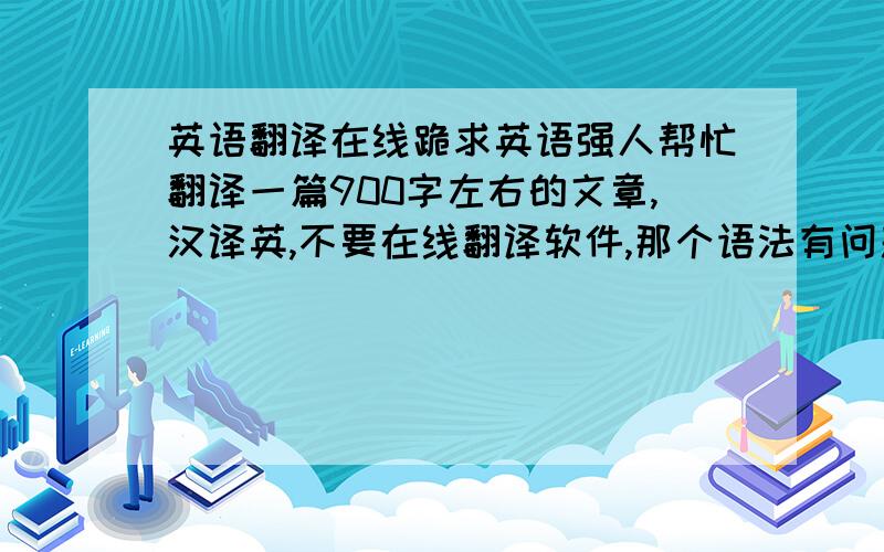 英语翻译在线跪求英语强人帮忙翻译一篇900字左右的文章,汉译英,不要在线翻译软件,那个语法有问题.跪求强人专业翻译!明天中午前就要,