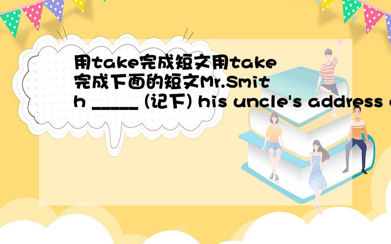 用take完成短文用take完成下面的短文Mr.Smith _____ (记下) his uncle's address on the phone.He would stay at his uncle's farm for the holiday.He _____ (携带) his camera with him.So he could _____ (拍照) there.He _____ (乘火车) ther