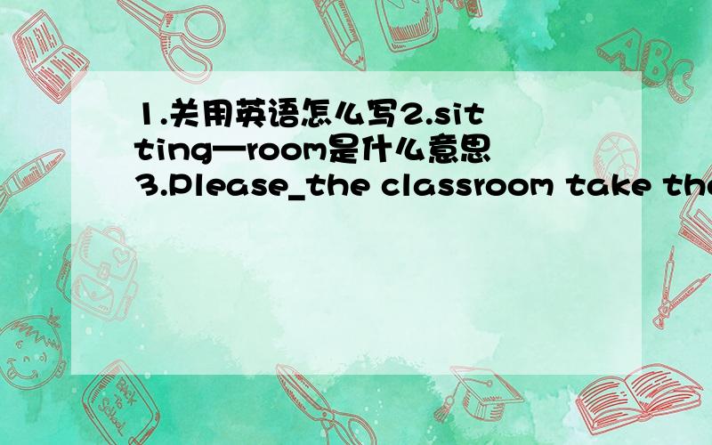 1.关用英语怎么写2.sitting—room是什么意思3.Please_the classroom take them for take them to后面还有：Takes them to